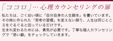 「ココロ」…心理カウンセリングの扉：私たちは、ごく幼い頃に「自分自身の人生脚本」を書いています。その時に作られた「思考の習慣」を変えない限り、人生は同じところをぐるぐると回っているだけです。生まれ変わるためには、勇気が必要です。丁寧な個人カウンセリングで「思い癖」をチェックしていきます。