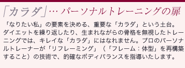 「カラダ」…パーソナルトレーニングの扉：「なりたい私」の要素を決める、重要な「カラダ」という土台。ダイエットを繰り返したり、生まれながらの骨格を無視したトレーニングでは、キレイな「カラダ」にはなれません。プロのパーソナルトレーナーが「リフレーミング」（「フレーム：体型」を再構築すること）の技術で、的確なボディバランスを指導いたします。