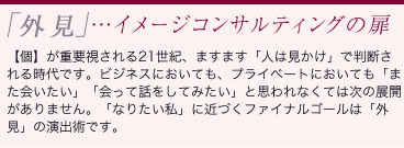 「外見」…イメージコンサルティングの扉：【個】が重要視される21世紀、ますます「人は見かけ」で判断される時代です。ビジネスにおいても、プライベートにおいても「また会いたい」「会って話をしてみたい」と思われなくては次の展開がありません。「なりたい私」に近づくファイナルゴールは「外見」の演出術です。