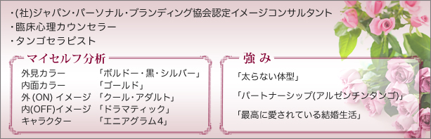 臨床心理カウンセラー、(社)ジャパン・パーソナル・ブランディング協会認定イメージコンサルタント マイセルフ分析 外見カラー：ボルドー・黒・シルバー、内面カラー：ゴールド、外(ON)イメージ：クール・アダルト、内(OFF)イメージ：ドラマティック、キャラクター：エニアグラム4、強み：太らない体型・パートナーシップ（アルゼンチンタンゴ）・最高に愛されている結婚生活