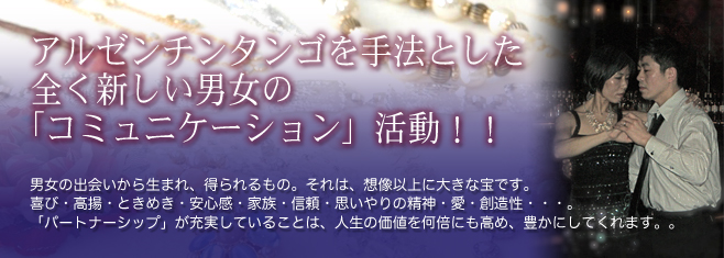 アルゼンチンタンゴを手法とした全く新しい男女のコミュニケーション活動！ 男女の出会いから生まれ、得られるもの。それは、想像以上に大きな宝です。喜び・高揚・ときめき・安心感・家族・信頼・思いやりの精神・愛・創造性…「パートナーシップ」が充実していることは、人生の価値を何倍にも高め、豊かにしてくれます。