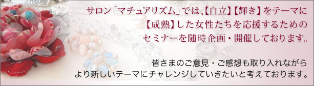 サロン「マチュアリズム」では、「自立」「輝き」をテーマに、「成熟」した女性たちを応援するためのセミナーを随時企画・開催しております。皆さまのご意見・ご感想も取り入れながら、より新しいテーマにチャレンジしていきたいと考えております。