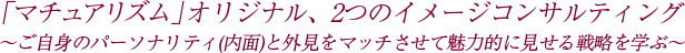「マチュアリズム」オリジナル、2つのイメージコンサルティング 〜ご自身のパーソナリティ（内面）と外見をマッチさせて魅力的に見せる戦略を学ぶ〜