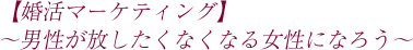 【婚活マーケティング】〜男性が放したくなくなる女性になろう〜