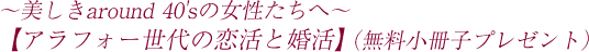 〜美しきaround 40'sの女性たちへ〜【アラフォー世代の恋活と婚活】（無料小冊子プレゼント）